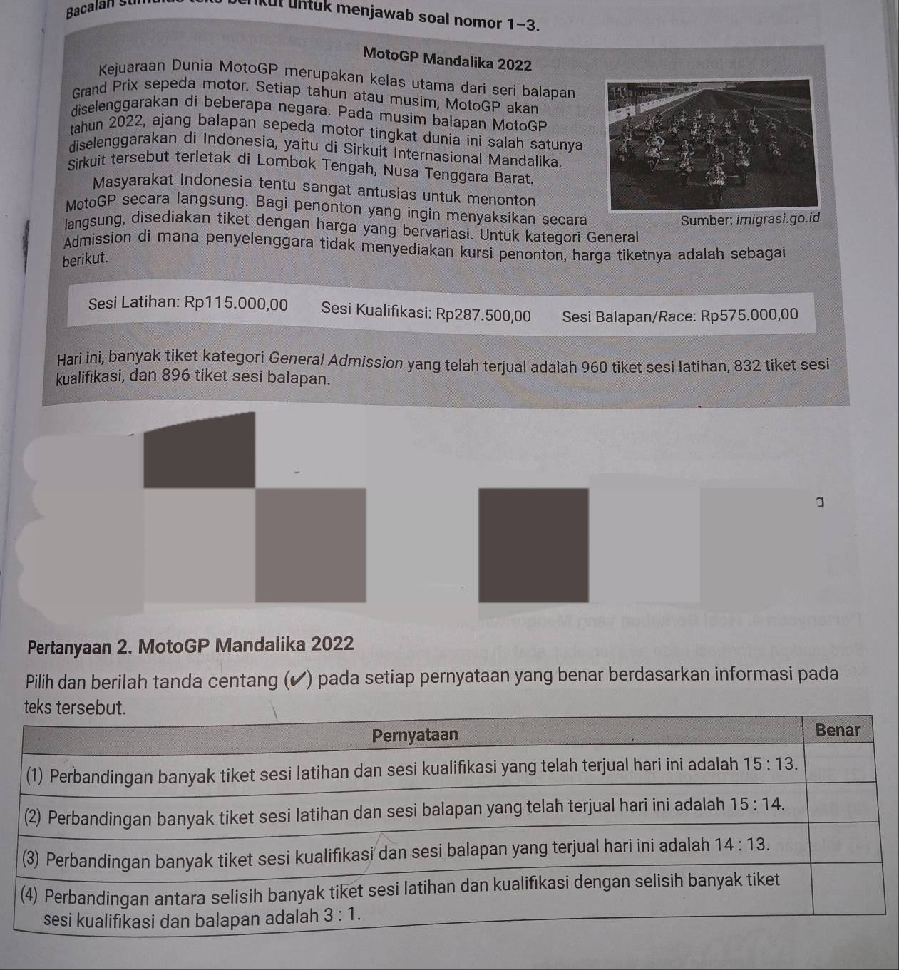 Bacalan Šu
unkül üntuk menjawab soal nomor 1-3.
MotoGP Mandalika 2022
Kejuaraan Dunia MotoGP merupakan kelas utama dari seri balapan
Grand Prix sepeda motor. Setiap tahun atau musim, MotoGP akan
diselenggarakan di beberapa negara. Pada musim balapan MotoGP
tahun 2022, ajang balapan sepeda motor tingkat dunia ini salah satunya
diselenggarakan di Indonesia, yaitu di Sirkuit Internasional Mandalika.
Sirkuit tersebut terletak di Lombok Tengah, Nusa Tenggara Barat.
Masyarakat Indonesia tentu sangat antusias untuk menonton
MotoGP secara langsung. Bagi penonton yang ingin menyaksikan secara
Sumber: imigrasi.go.id
langsung, disediakan tiket dengan harga yang bervariasi. Untuk kategori General
Admission di mana penyelenggara tidak menyediakan kursi penonton, harga tiketnya adalah sebagai
berikut.
Sesi Latihan: Rp115.000,00 Sesi Kualifikasi: Rp287.500,00 Sesi Balapan/Race: Rp575.000,00
Hari ini, banyak tiket kategori General Admission yang telah terjual adalah 960 tiket sesi latihan, 832 tiket sesi
kualifikasi, dan 896 tiket sesi balapan.
Pertanyaan 2. MotoGP Mandalika 2022
Pilih dan berilah tanda centang (✔ ) pada setiap pernyataan yang benar berdasarkan informasi pada