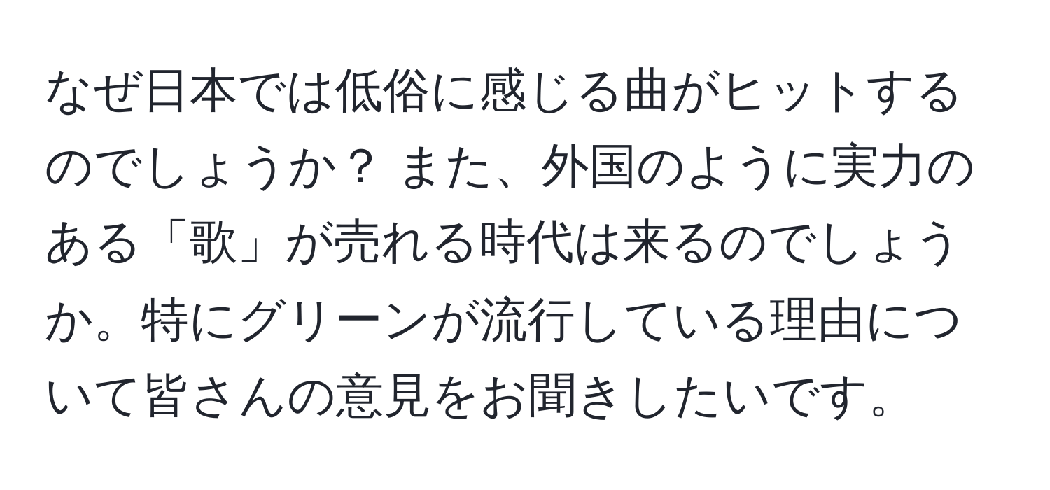 なぜ日本では低俗に感じる曲がヒットするのでしょうか？ また、外国のように実力のある「歌」が売れる時代は来るのでしょうか。特にグリーンが流行している理由について皆さんの意見をお聞きしたいです。