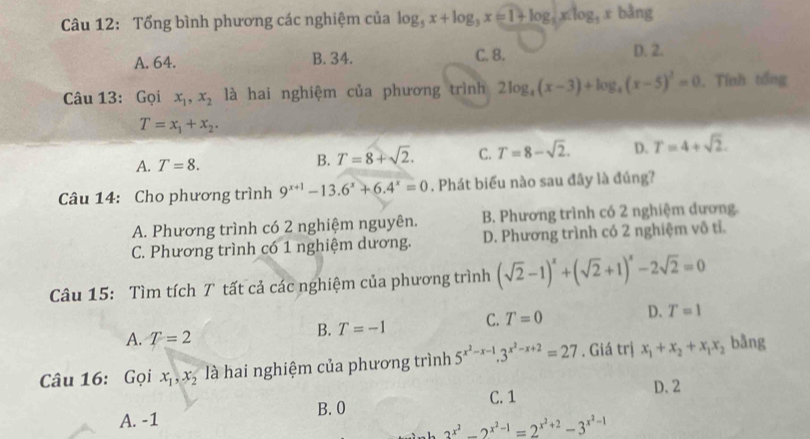 Tổng bình phương các nghiệm của log _5x+log _3x=1+log _5xlog _3xbln g
A. 64. B. 34. C. 8.
D. 2.
Câu 13: Gọi x_1,x_2 là hai nghiệm của phương trình 2log _4(x-3)+log _4(x-5)^2=0. Tính tổng
T=x_1+x_2.
A. T=8.
B. T=8+sqrt(2). C. T=8-sqrt(2). D. T=4+sqrt(2).
Câu 14: Cho phương trình 9^(x+1)-13.6^x+6.4^x=0. Phát biểu nào sau đây là đúng?
A. Phương trình có 2 nghiệm nguyên. B. Phương trình có 2 nghiệm dương.
C. Phương trình có 1 nghiệm dương. D. Phương trình có 2 nghiệm vô tỉ.
Câu 15: Tìm tích T tất cả các nghiệm của phương trình (sqrt(2)-1)^x+(sqrt(2)+1)^x-2sqrt(2)=0
A. T=2
B. T=-1 C. T=0 D. T=1
Câu 16: Gọi x_1,x_2 là hai nghiệm của phương trình 5^(x^2)-x-1.3^(x^2)-x+2=27. Giá trị x_1+x_2+x_1x_2 bằng
C. 1
D. 2
A. -1 B. 0
_ 2^(x^2)-2^(x^2)-1=2^(x^2)+2-3^(x^2)-1