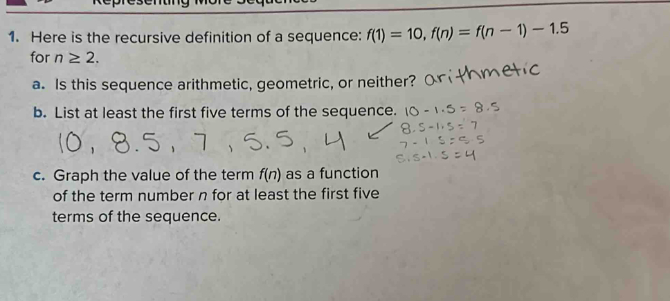 Lesson 7 Practice Problems 
1. Here is the recursive definition of a sequence: f(1)=10, f(n)=f(n-1)-1.5 for
n≥ 2. 
a. Is this sequence arithmetic, geometric, or neither? 
b. List at least the first five terms of the sequence. 
c. Graph the value of the term f(n) as a function of the term number for at least 
the first five terms of the sequence. 
2. An arithmetic sequence k starts 12, 6, . . . 
a. Write a recursive definition for this sequence. 
b. Graph at least the first five terms of the sequence. 
3. An arithmetic sequence a begins 11, 7, . . . 
a. Write a recursive definition for this sequence using function notation. 
b. Sketch a graph of the first 5 terms of a. 
c. Explain how to use the recursive definition to find a(100). (Don't actually 
determine the value.)