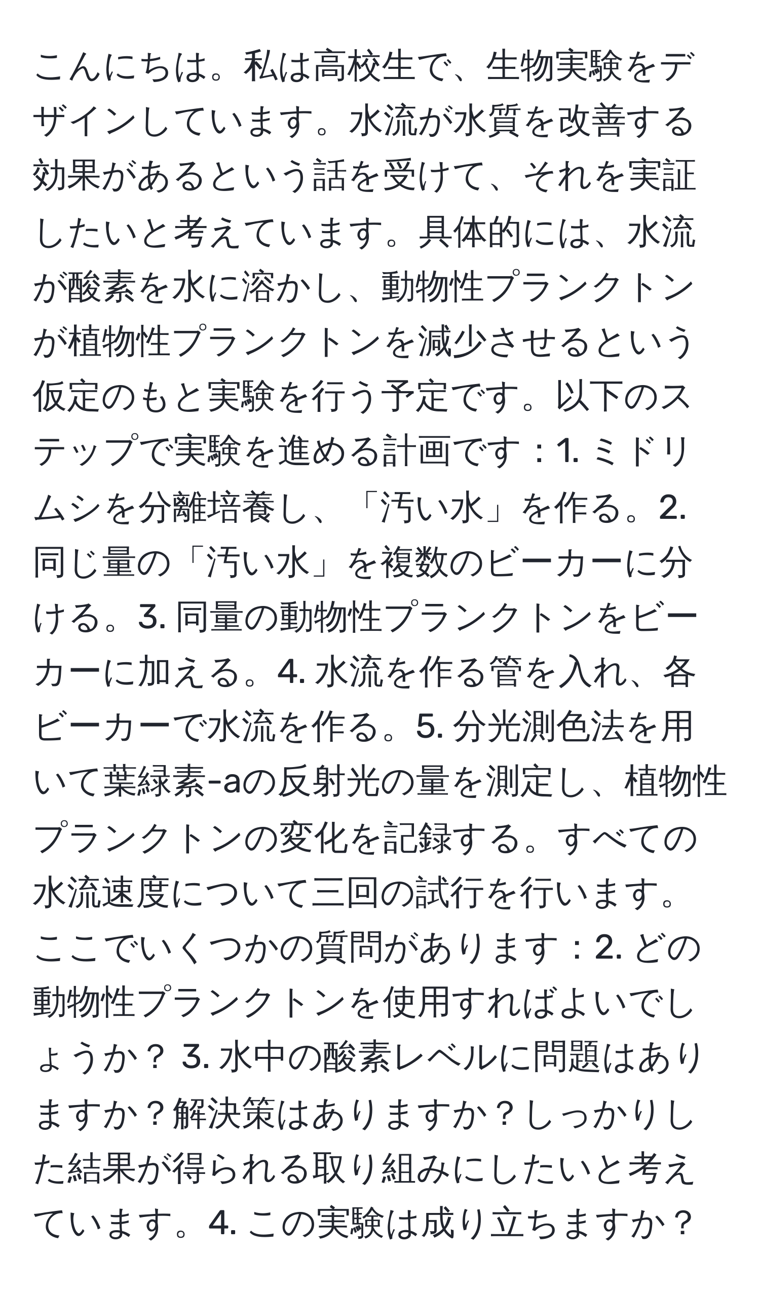 こんにちは。私は高校生で、生物実験をデザインしています。水流が水質を改善する効果があるという話を受けて、それを実証したいと考えています。具体的には、水流が酸素を水に溶かし、動物性プランクトンが植物性プランクトンを減少させるという仮定のもと実験を行う予定です。以下のステップで実験を進める計画です：1. ミドリムシを分離培養し、「汚い水」を作る。2. 同じ量の「汚い水」を複数のビーカーに分ける。3. 同量の動物性プランクトンをビーカーに加える。4. 水流を作る管を入れ、各ビーカーで水流を作る。5. 分光測色法を用いて葉緑素-aの反射光の量を測定し、植物性プランクトンの変化を記録する。すべての水流速度について三回の試行を行います。ここでいくつかの質問があります：2. どの動物性プランクトンを使用すればよいでしょうか？ 3. 水中の酸素レベルに問題はありますか？解決策はありますか？しっかりした結果が得られる取り組みにしたいと考えています。4. この実験は成り立ちますか？