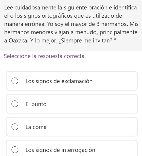 Lee cuidadosamente la siguiente oración e identifica
el o los signos ortográficos que es utilizado de
manera errónea: Yo soy el mayor de 3 hermanos. Mis
hermanos menores viajan a menudo, principalmente
a Oaxaca. Y lo mejor, ¿Siempre me invitan? “
Seleccione la respuesta correcta.
Los signos de exclamación
El punto
La coma
Los signos de interrogación