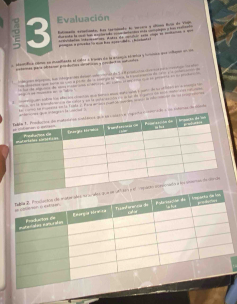 Evaluación 
Estimado estudiante, has terminado tu tercera y última Ruta de Viaje. 
durante la cual has explorado conocimientos más complejos y has realizado 
actividades interesantes. Antes de concluir este viaje te invitamos a que 
pongas a prueba lo que has aprendido. ¡Adelante! 
a. Identifica cómo se manifiesta el calor a través de la energía tármica y lumínica que influyen en los 
sistemas para obtener productos sintéticos y productos naturales. 
L integran equipos, sus integrantes deben seleccional de 5 a é productos diversos para investigar los efec 
ros directos que tamó su uso a partir de la enéegía tarmica, la transferenca de calar y la polanzsción de 
la fuz de algunos de esos materíales sintéticos, asl como el impacio que se presenta en su producción, 
segun se muestra en la Tabla 1 
2. Invastiguen sobre los efectos directos que tienen esos matenales a partr de su utilidad en la energía tén 
mica, en la tranaferencia de caler y en la poletización de la juz de algunos de escs matorales natuiales 
como se muestra en la Tabla 2. Para ambos puntos puedes revrar la información de las prognesiones 
ad 3
a los sistemas de dórde