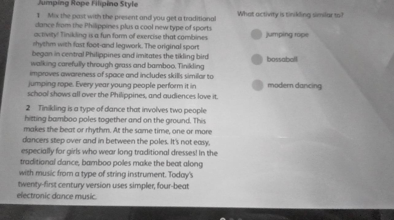 Jumping Rope Filipino Style
1 Mix the past with the present and you get a traditional What activity is tinikling similar to?
dance from the Philippines plus a cool new type of sports
activity! Tinikling is a fun form of exercise that combines jumping rope
rhythm with fast foot-and legwork. The original sport
began in central Philippines and imitates the tikling bird
bossaball
walking carefully through grass and bamboo. Tinikling
improves awareness of space and includes skills similar to
jumping rope. Every year young people perform it in modern dancing
school shows all over the Philippines, and audiences love it.
2 Tinikling is a type of dance that involves two people
hitting bamboo poles together and on the ground. This
makes the beat or rhythm. At the same time, one or more
dancers step over and in between the poles. It's not easy,
especially for girls who wear long traditional dresses! In the
traditional dance, bamboo poles make the beat along
with music from a type of string instrument. Today's
twenty-first century version uses simpler, four-beat
electronic dance music.