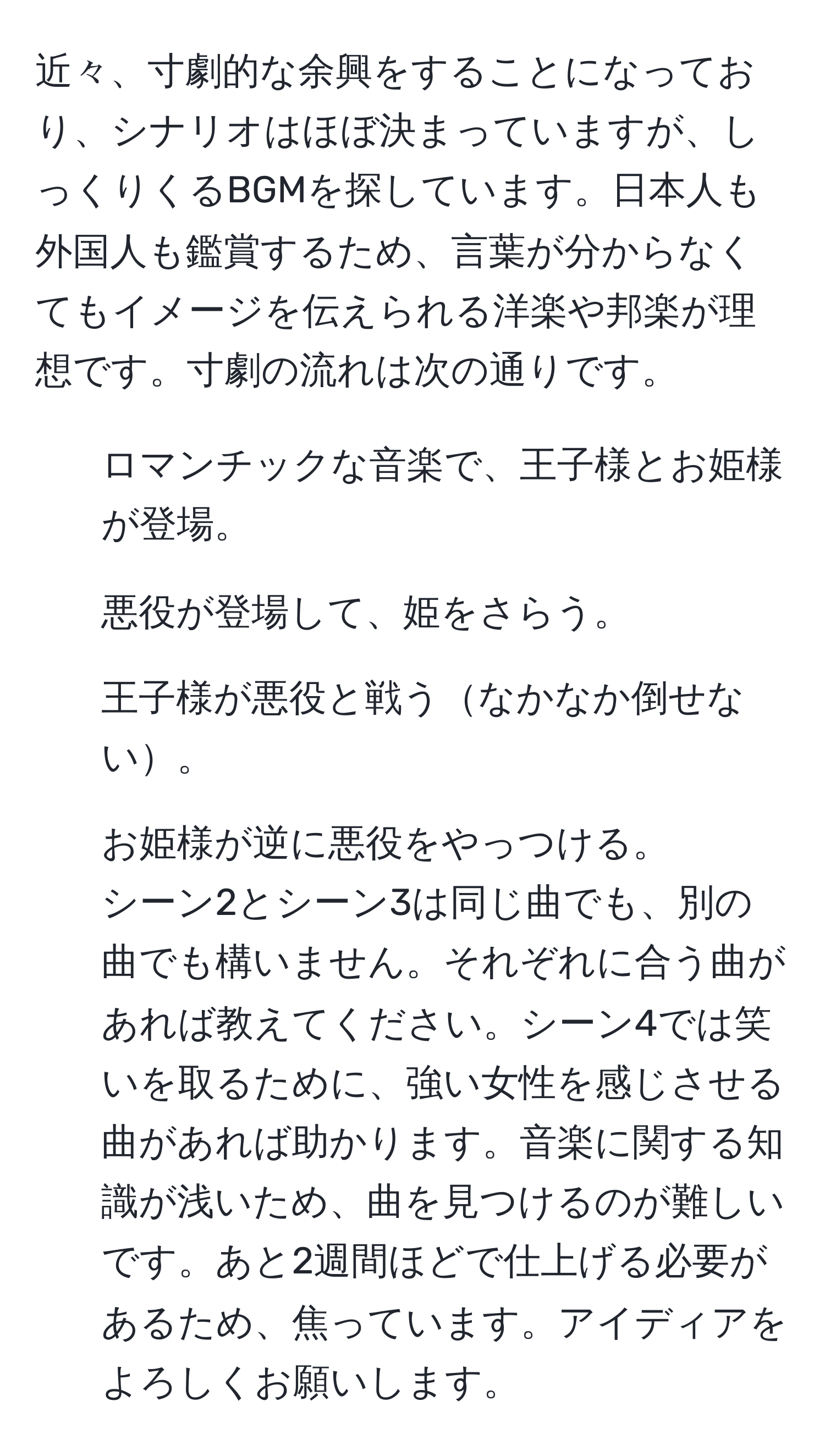 近々、寸劇的な余興をすることになっており、シナリオはほぼ決まっていますが、しっくりくるBGMを探しています。日本人も外国人も鑑賞するため、言葉が分からなくてもイメージを伝えられる洋楽や邦楽が理想です。寸劇の流れは次の通りです。  
1. ロマンチックな音楽で、王子様とお姫様が登場。  
2. 悪役が登場して、姫をさらう。  
3. 王子様が悪役と戦うなかなか倒せない。  
4. お姫様が逆に悪役をやっつける。  
シーン2とシーン3は同じ曲でも、別の曲でも構いません。それぞれに合う曲があれば教えてください。シーン4では笑いを取るために、強い女性を感じさせる曲があれば助かります。音楽に関する知識が浅いため、曲を見つけるのが難しいです。あと2週間ほどで仕上げる必要があるため、焦っています。アイディアをよろしくお願いします。