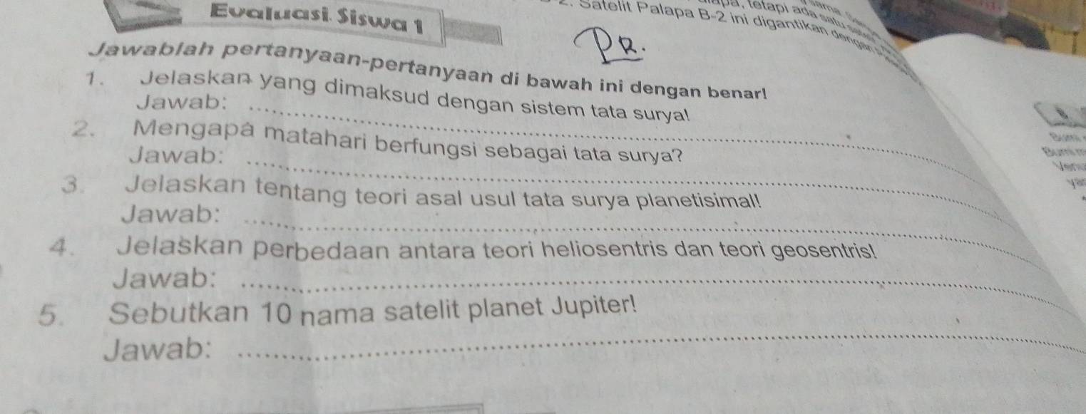 Evaluasi. Siswa 1 
* S atelit Palapa B -2 ini digantikan dengan 
2 
Jawablah pertanyaan-pertanyaan di bawah ini dengan benar! 
1. Jelaskan yang dimaksud dengan sistem tata suryal 
Jawab:_ 
S e 
2. Mengapa matahari berfungsi sebagai tata surya? 
Jawab:_ 
Bumi m 
Venu 
yau 
3 Jelaskan tentang teori asal usul tata surya planetisimal! 
Jawab:_ 
4. Jelaskan perbedaan antara teori heliosentris dan teori geosentris! 
Jawab:_ 
_ 
5. Sebutkan 10 nama satelit planet Jupiter! 
Jawab: