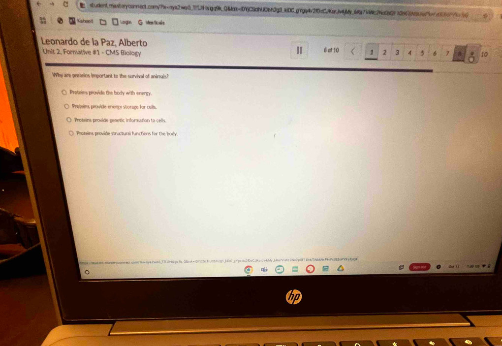 student.masferyconnect.coy?iv=nya2wo0_TfTJHsigq9k_Q&ok=iDYjCScbU0bh2g3_kiDC_gYgq4v2fDcCJKorjv4jMy_6fa7V8c2Nc0gQF10867Nafe7cfc016c7tc
Kahoot Login G iden Scal e
Leonardo de la Paz, Alberto
Unit 2, Formative #1 - CMS Biology 8 of 10 1 2 3 4 5 6 1 10
Why are proteins important to the survival of animals?
Proteins provide the body with energy.
Proteins provide energy storage for cells.
Proteins provide genetic information to cells.
Proteins provide structural functions for the body.
Out 11