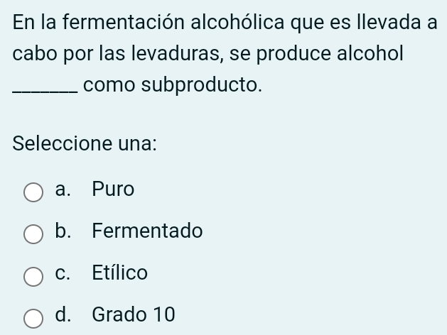 En la fermentación alcohólica que es llevada a
cabo por las levaduras, se produce alcohol
_como subproducto.
Seleccione una:
a. Puro
b. Fermentado
c. Etílico
d. Grado 10