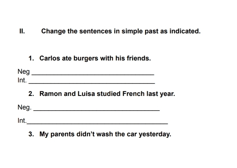 Change the sentences in simple past as indicated. 
1. Carlos ate burgers with his friends. 
Neg_ 
Int._ 
2. Ramon and Luisa studied French last year. 
Neg._ 
Int. 
_ 
3. My parents didn't wash the car yesterday.