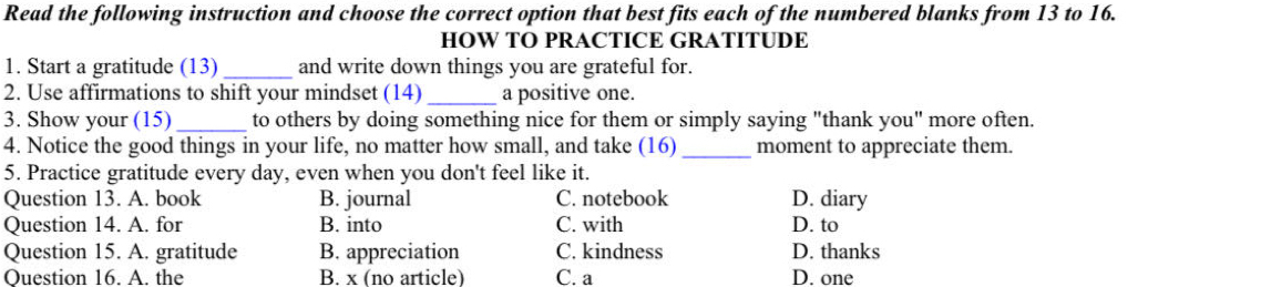 Read the following instruction and choose the correct option that best fits each of the numbered blanks from 13 to 16.
HOW TO PRACTICE GRATITUDE
1. Start a gratitude (13) _and write down things you are grateful for.
2. Use affirmations to shift your mindset (14) _a positive one.
3. Show your (15)_ to others by doing something nice for them or simply saying "thank you" more often.
4. Notice the good things in your life, no matter how small, and take (16)_ moment to appreciate them.
5. Practice gratitude every day, even when you don't feel like it.
Question 13. A. book B. journal C. notebook D. diary
Question 14. A. for B. into C. with D. to
Question 15. A. gratitude B. appreciation C. kindness D. thanks
Question 16. A. the B. x (no article) C. a D. one