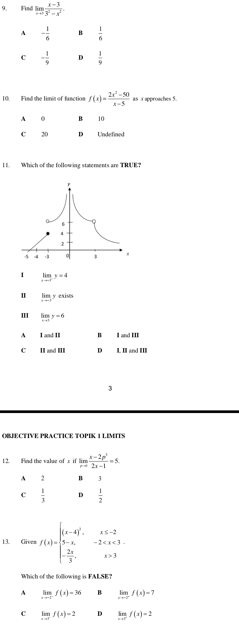 Find limlimits _xto 3 (x-3)/3^2-x^2 .
A - 1/6  B  1/6 
C - 1/9  D  1/9 
10. Find the limit of function f(x)= (2x^2-50)/x-5  as x approaches 5.
A 0 B 10
c 20 D Undefined
11. Which of the following statements are TRUE?
I limlimits _xto -3^-y=4
Ⅱ limlimits _xto -3yex kists
III limlimits _xto 3y=6
A I and II B I and III
C II and III D I, II and III
3
OBJECTIVE PRACTICE TOPIK 1 LIMITS
12. Find the value of x if limlimits _pto 1 (x-2p^3)/2x-1 =5.
A 2
B 3
C  1/3  D  1/2 
13. Given f(x)=beginarrayl (x-4)^2, x≤ -2 5-x,-2 3endarray.
Which of the following is FALSE?
A limlimits _xto -2^-f(x)=36 B limlimits _xto -2^+f(x)=7
C limlimits _xto 3^-f(x)=2 D limlimits _xto 3^+f(x)=2