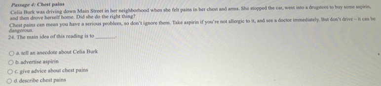 Passage 4: Chest pains
Celia Burk was driving down Main Street in her neighborhood when she felt pains in her chest and arms. She stopped the car, went into a drugstore to buy some aspirin,
and then drove herself home. Did she do the right thing?
Chest pains can mean you have a serious problem, so don’t ignore them. Take aspirin if you’re not allergic to it, and see a doctor immediately. But don't drive - it can be
dangerous.
24. The main idea of this reading is to_ .
a. tell an anecdote about Celia Burk
b. advertise aspirin
c. give advice about chest pains
d. describe chest pains