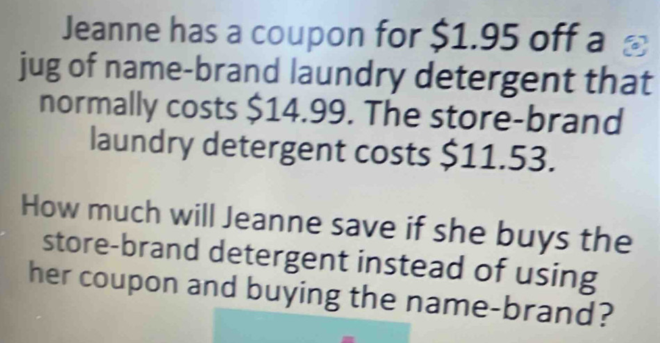 Jeanne has a coupon for $1.95 off a 
jug of name-brand laundry detergent that 
normally costs $14.99. The store-brand 
laundry detergent costs $11.53. 
How much will Jeanne save if she buys the 
store-brand detergent instead of using 
her coupon and buying the name-brand?