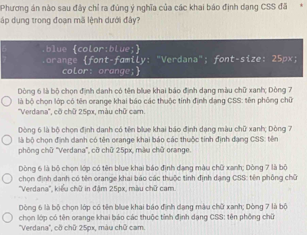 Phương án nào sau đây chỉ ra đúng ý nghĩa của các khai báo định dạng CSS đã *
áp dụng trong đoạn mã lệnh dưới đây?
D blue color:blue;
orange font-family: "Verdana"; font-size: 25px;
color: orange;
Dòng 6 là bộ chọn định danh có tên blue khai báo định dạng màu chữ xanh; Dòng 7
là bộ chọn lớp có tên orange khai báo các thuộc tính định dạng CSS: tên phông chữ
'Verdana'', cỡ chữ 25px, màu chữ cam.
Dòng 6 là bộ chọn định danh có tên blue khai báo định dạng màu chữ xanh; Dòng 7
là bộ chọn định danh có tên orange khai báo các thuộc tính định dạng CSS: tên
phông chữ "Verdana", cỡ chữ 25px, màu chữ orange.
Dòng 6 là bộ chọn lớp có tên blue khai báo định dạng màu chữ xanh; Dòng 7 là bộ
chọn định danh có tên orange khai báo các thuộc tính định dạng CSS: tên phông chữ
''Verdana'', kiểu chữ in đậm 25px, màu chữ cam.
Dòng 6 là bộ chọn lớp có tên blue khai báo định dạng màu chữ xanh; Dòng 7 là bộ
chọn lớp có tên orange khai báo các thuộc tính định dạng CSS: tên phông chữ
"Verdana', cỡ chữ 25px, màu chữ cam.