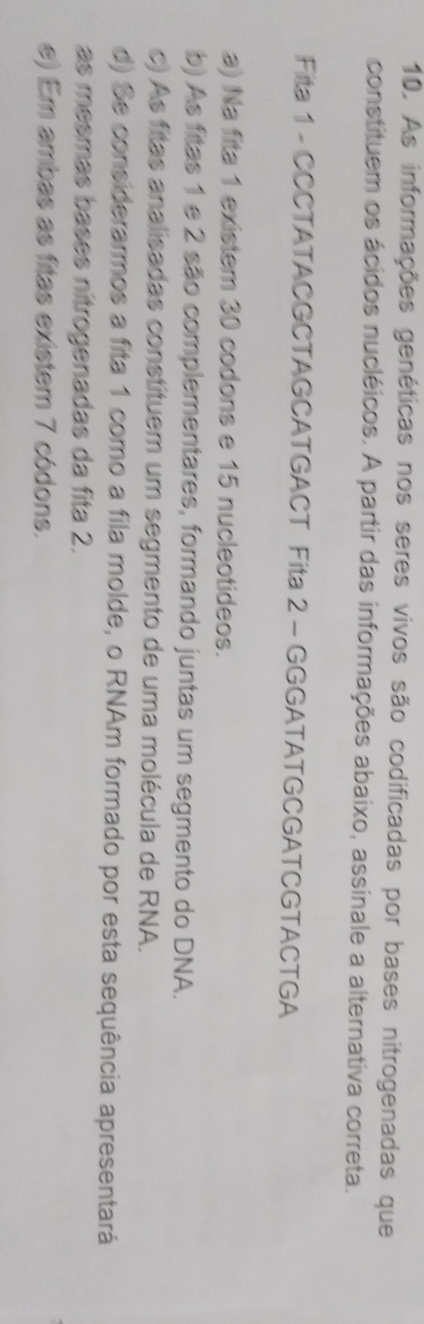 As informações genéticas nos seres vivos são codificadas por bases nitrogenadas que
constituem os ácidos nucléicos. A partir das informações abaixo, assinale a alternativa correta.
Fita 1 - CCCTATACGCTAGCATGACT Fita 2 - GGGATATGCGATCGTACTGA
a) Na fita 1 existem 30 codons e 15 nucleotideos.
b) As fitas 1 e 2 são complementares, formando juntas um segmento do DNA.
c) As fitas analisadas constituem um segmento de uma molécula de RNA.
d) Se considerarmos a fita 1 como a fila molde, o RNAm formado por esta sequência apresentará
as mesmas bases nítrogenadas da fita 2.
e) Em ambas as fitas existem 7 códons.