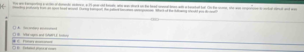 You are transporting a victim of domestic violence, a 25-year-old female, who was struck on the head several times with a baseball bat. On the scene, she was responsive to verbal stimuli and was
bleeding profusely from an open head wound. During transport, the patient becomes unresponsive. Which of the following should you do next?
^
A. Secondary assessment
B. Vilal signs and SAMPLE history
C. Primary assessment
D. Detailed physical exam