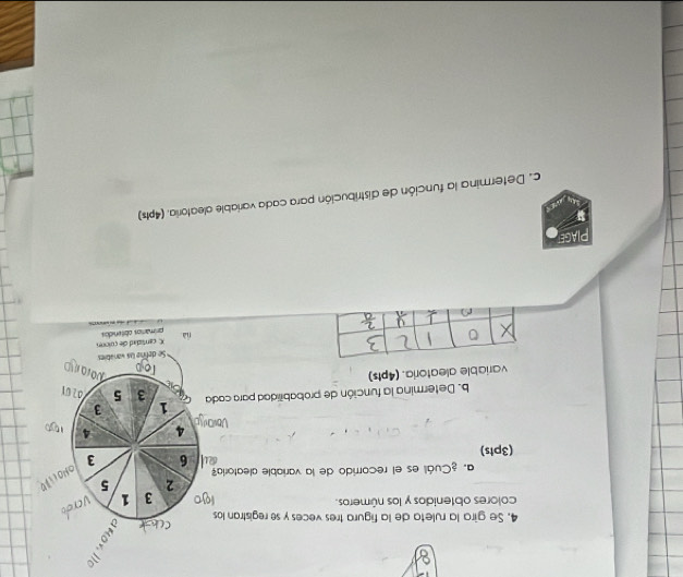 Se gira la ruleta de la figura tres veces y se registran los 
colores obtenidos y los números.
3 1 verdo 
2 5
a. ¿Cuál es el recorrido de la variable aleatoría 
ONO(i)D
6 3
(3pts)
4 4
b. Determina la función de probabilidad para cada 1 3
3 5
variable aleatoria. (4pts)
x 0 Se define las varables
X cantidad de culonn 
nìà primarios obtendos 
PIAGE 
c. Determina la función de distribución para cada variable aleatoria. (4pts)