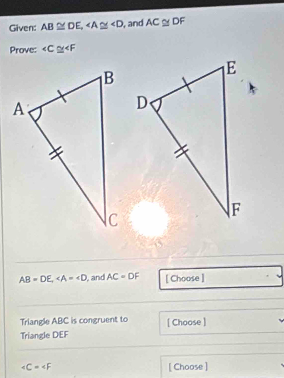 Given: AB≌ DE, , and AC≌ DF
Prove: ∠ C≌ ∠ F
AB=DE, , and AC=DF [ Choose ] 
Triangle ABC is congruent to [ Choose ] 
Triangle DEF
∠ C=∠ F [ Choose ]