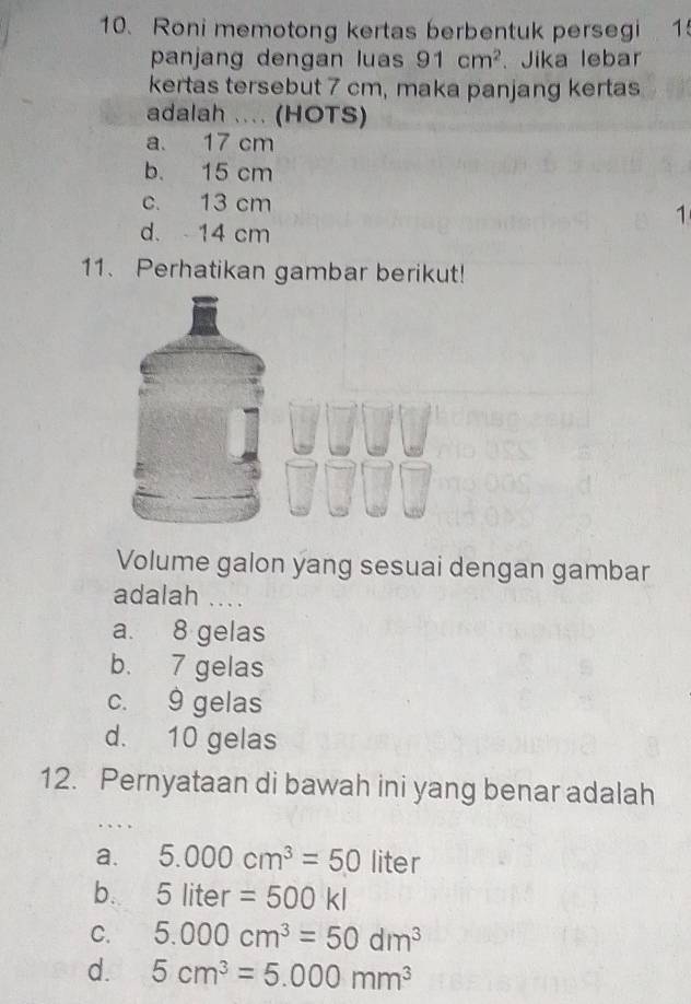 Roni memotong kertas berbentuk persegi 1
panjang dengan luas 91cm^2. Jika lebar
kertas tersebut 7 cm, maka panjang kertas
adalah .... (HOTS)
a. 17 cm
b. 15 cm
c. 13 cm
1
d. 14 cm
11. Perhatikan gambar berikut!
Volume galon yang sesuai dengan gambar
adalah ....
a. 8 gelas
b. 7 gelas
c. 9 gelas
d. 10 gelas
12. Pernyataan di bawah ini yang benar adalah
a. 5.000cm^3=50 liter
b. 5liter=500kl
C. 5.000cm^3=50dm^3
d. 5cm^3=5.000mm^3