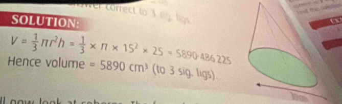 co r nd the saiuties 
SOLUTION: 
a
V= 1/3 π r^2h= 1/3 * π * 15^2* 25=5890· 486225
Hence volume =5890cm^3 (to 3 sig. ligs).