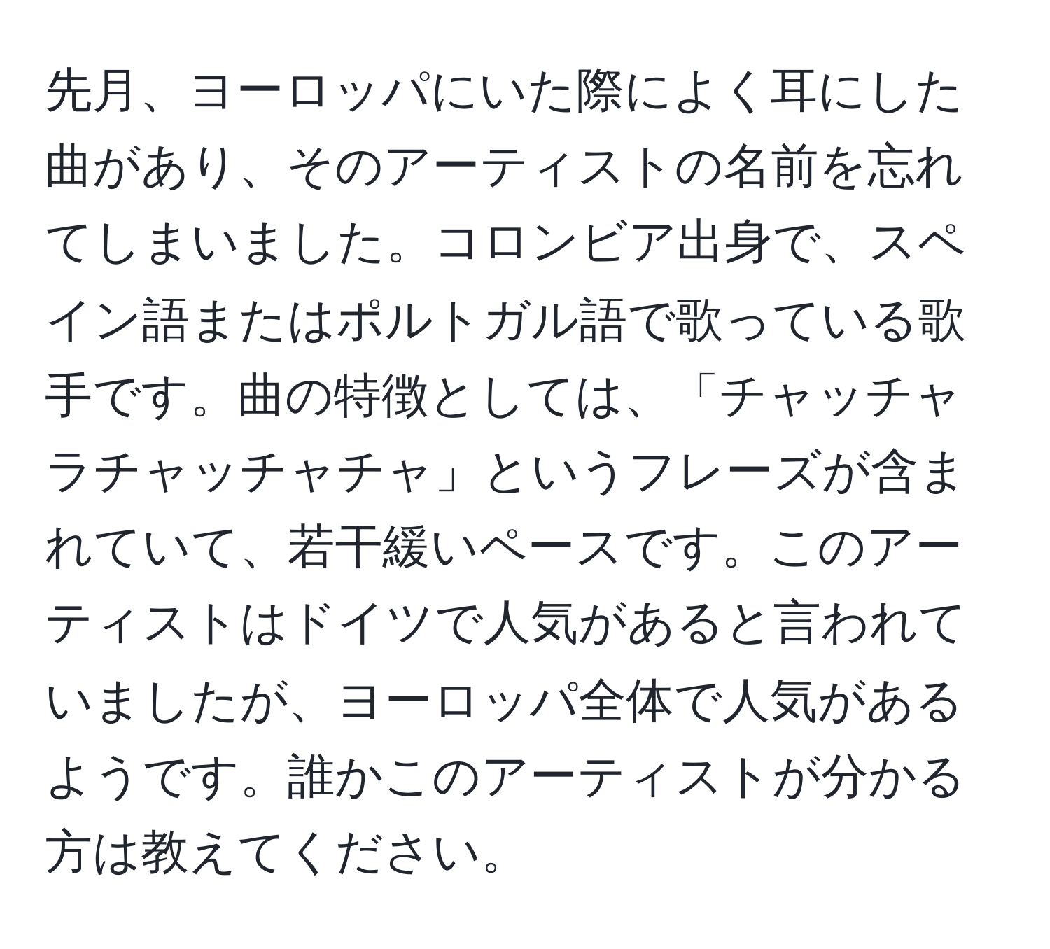 先月、ヨーロッパにいた際によく耳にした曲があり、そのアーティストの名前を忘れてしまいました。コロンビア出身で、スペイン語またはポルトガル語で歌っている歌手です。曲の特徴としては、「チャッチャラチャッチャチャ」というフレーズが含まれていて、若干緩いペースです。このアーティストはドイツで人気があると言われていましたが、ヨーロッパ全体で人気があるようです。誰かこのアーティストが分かる方は教えてください。