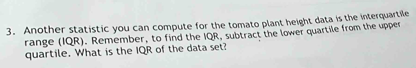 Another statistic you can compute for the tomato plant height data is the interquartile 
range (IQR). Remember, to find the IQR, subtract the lower quartile from the upper 
quartile. What is the IQR of the data set?