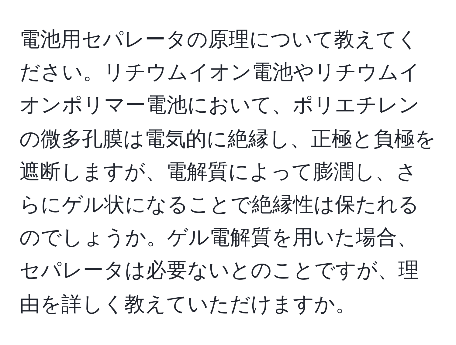 電池用セパレータの原理について教えてください。リチウムイオン電池やリチウムイオンポリマー電池において、ポリエチレンの微多孔膜は電気的に絶縁し、正極と負極を遮断しますが、電解質によって膨潤し、さらにゲル状になることで絶縁性は保たれるのでしょうか。ゲル電解質を用いた場合、セパレータは必要ないとのことですが、理由を詳しく教えていただけますか。