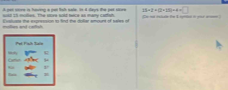 A pet store is having a pet fish sale. In 4 days the pet store 15· 2+(2· 15)· 4=□
sold 15 moilies. The store sold wice as many carfish. (Do not imclude the S symbok in your answer
Exaluate the expression to find the dollar amount of sales of
mailies and carfish.
Pet Fish Sale 5
mcy
Camsm
Bain