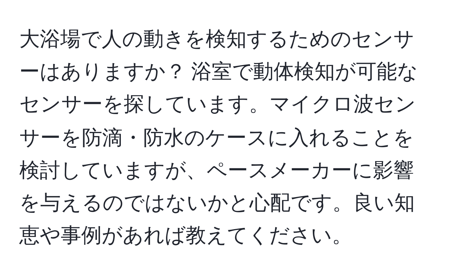 大浴場で人の動きを検知するためのセンサーはありますか？ 浴室で動体検知が可能なセンサーを探しています。マイクロ波センサーを防滴・防水のケースに入れることを検討していますが、ペースメーカーに影響を与えるのではないかと心配です。良い知恵や事例があれば教えてください。