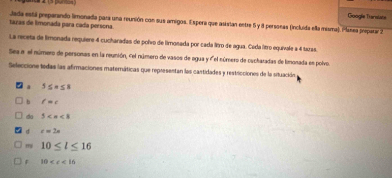 onta 2 (5 pontoa )
Google Translate
Jada está preparando limonada para una reunión con sus amigos. Espera que asistan entre 5 y 8 personas (incluida ella misma). Planea preparar 2
tazas de limonada para cada persona.
La receta de limonada requiere 4 cucharadas de polvo de limonada por cada litro de agua. Cada litro equivale a 4 tazas.
Sea a el número de personas en la reunión, cel número de vasos de agua y ' el número de cucharadas de limonada en polvo.
Seleccione todas las afirmaciones maternáticas que representan las cantidades y restricciones de la situación
a 5≤ n≤ 8
b l=c
do 5
d c=2n
mi 10≤ l≤ 16
F 10