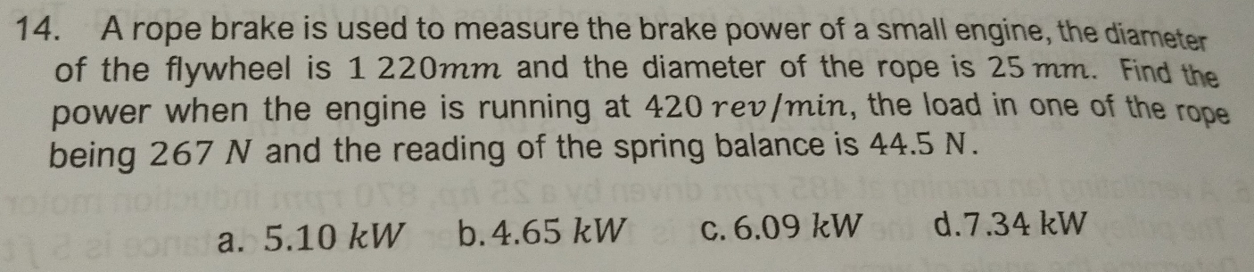 A rope brake is used to measure the brake power of a small engine, the diameter
of the flywheel is 1 220mm and the diameter of the rope is 25 mm. Find the
power when the engine is running at 420 rev/min, the load in one of the rope
being 267 N and the reading of the spring balance is 44.5 N.
a. 5.10 kW b. 4.65 kW c. 6.09 kW d. 7.34 kW