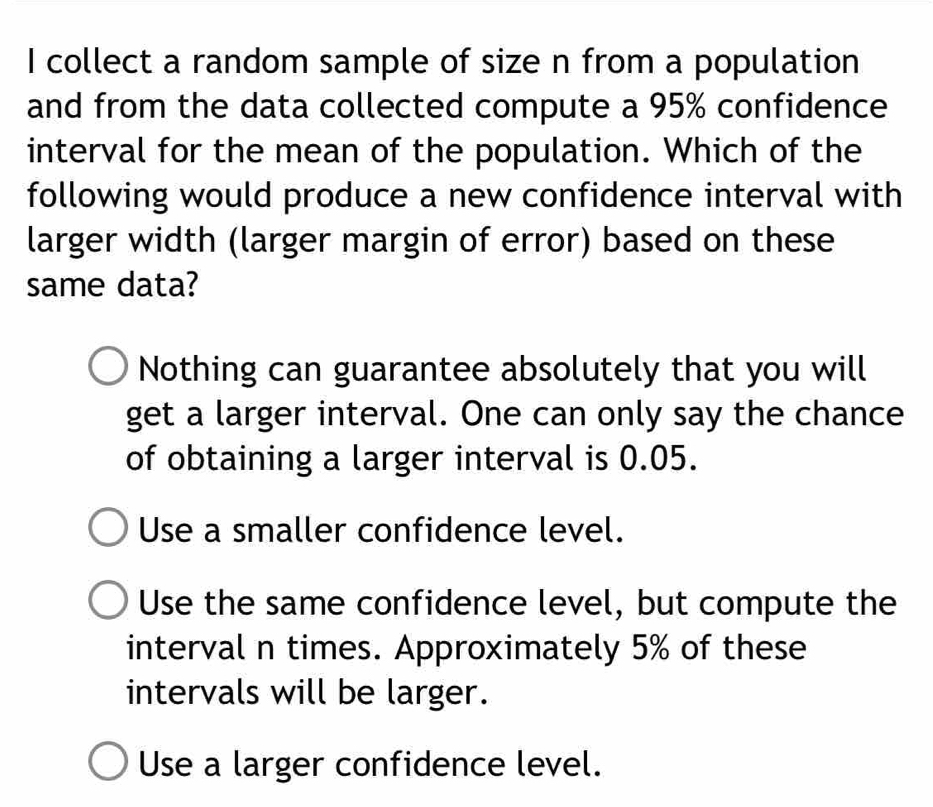 collect a random sample of size n from a population
and from the data collected compute a 95% confidence
interval for the mean of the population. Which of the
following would produce a new confidence interval with
larger width (larger margin of error) based on these
same data?
Nothing can guarantee absolutely that you will
get a larger interval. One can only say the chance
of obtaining a larger interval is 0.05.
Use a smaller confidence level.
Use the same confidence level, but compute the
interval n times. Approximately 5% of these
intervals will be larger.
Use a larger confidence level.