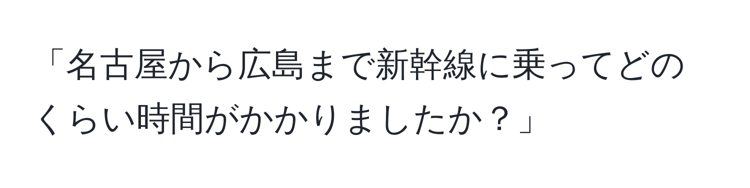 「名古屋から広島まで新幹線に乗ってどのくらい時間がかかりましたか？」