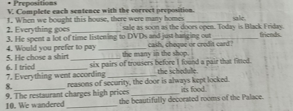 Prepositions 
V. Complete each sentence with the correct preposition. 
1. When we bought this house, there were many homes_ 
sale. 
2. Everything goes _sale as soon as the doors open. Today is Black Friday. 
3. He spent a lot of time listening to DVDs and just-hanging out_ 
friends. 
4. Would you prefer to pay _cash, cheque or credit card? 
5. He chose a shirt _the many in the shop. 
6. I tried_ six pairs of trousers before I found a pair that fitted. 
7. Everything went according_ the schedule. 
8. _reasons of security, the door is always kept locked. 
9. The restaurant charges high prices_ 
its food. 
10. We wandered _the beautifully decorated rooms of the Palace.