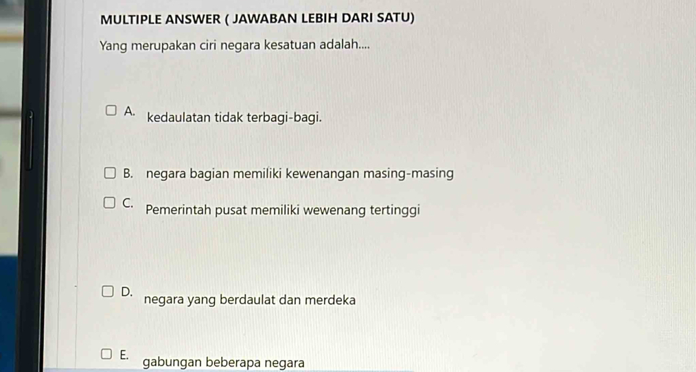 MULTIPLE ANSWER ( JAWABAN LEBIH DARI SATU)
Yang merupakan ciri negara kesatuan adalah....
A. kedaulatan tidak terbagi-bagi.
B. negara bagian memiliki kewenangan masing-masing
C. Pemerintah pusat memiliki wewenang tertinggi
D. negara yang berdaulat dan merdeka
E. gabungan beberapa negara