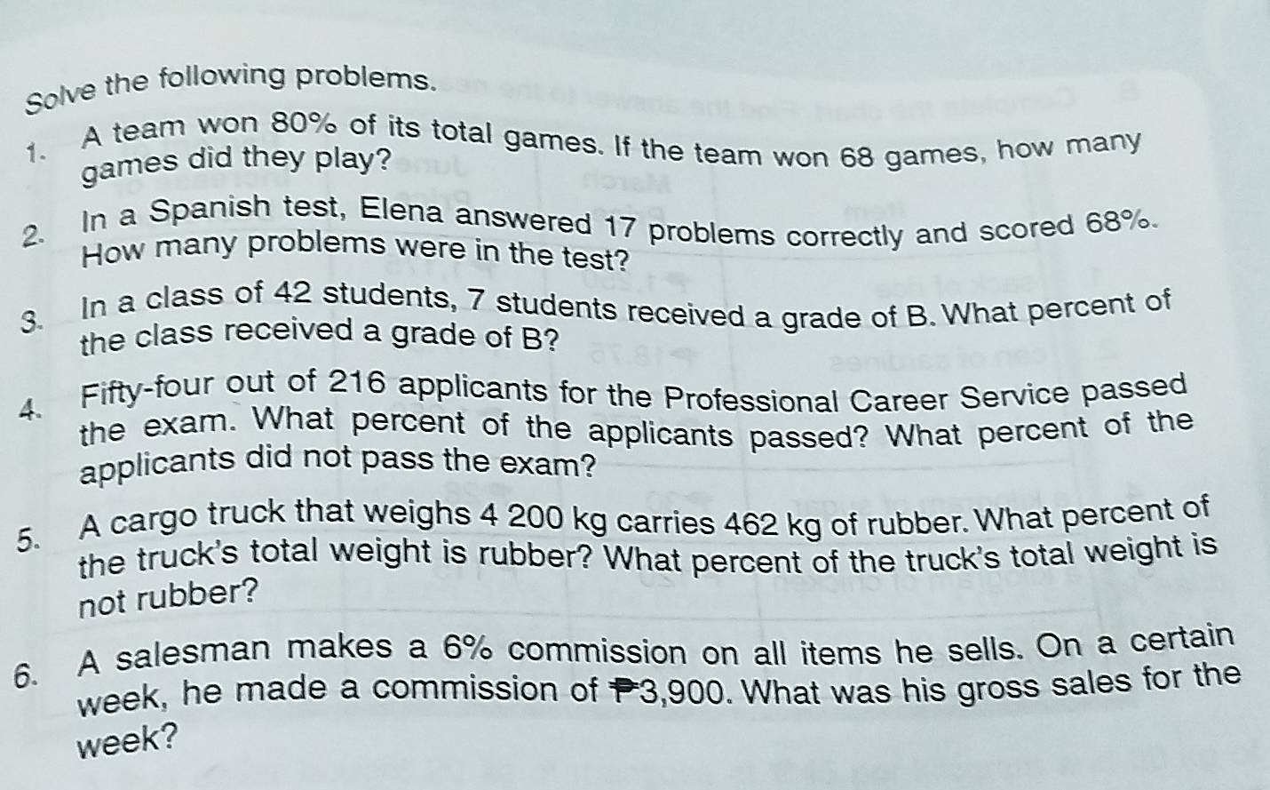 Solve the following problems. 
1. A team won 80% of its total games. If the team won 68 games, how many 
games did they play? 
2. In a Spanish test, Elena answered 17 problems correctly and scored 68%. 
How many problems were in the test? 
3. In a class of 42 students, 7 students received a grade of B. What percent of 
the class received a grade of B? 
4. Fifty-four out of 216 applicants for the Professional Career Service passed 
the exam. What percent of the applicants passed? What percent of the 
applicants did not pass the exam? 
5. A cargo truck that weighs 4 200 kg carries 462 kg of rubber. What percent of 
the truck's total weight is rubber? What percent of the truck's total weight is 
not rubber? 
6. A salesman makes a 6% commission on all items he sells. On a certain 
week, he made a commission of P3,900. What was his gross sales for the
week?