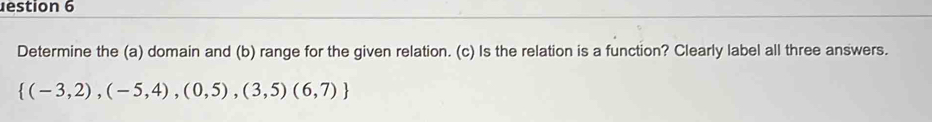 estion 6 
Determine the (a) domain and (b) range for the given relation. (c) Is the relation is a function? Clearly label all three answers.
 (-3,2),(-5,4),(0,5),(3,5)(6,7)