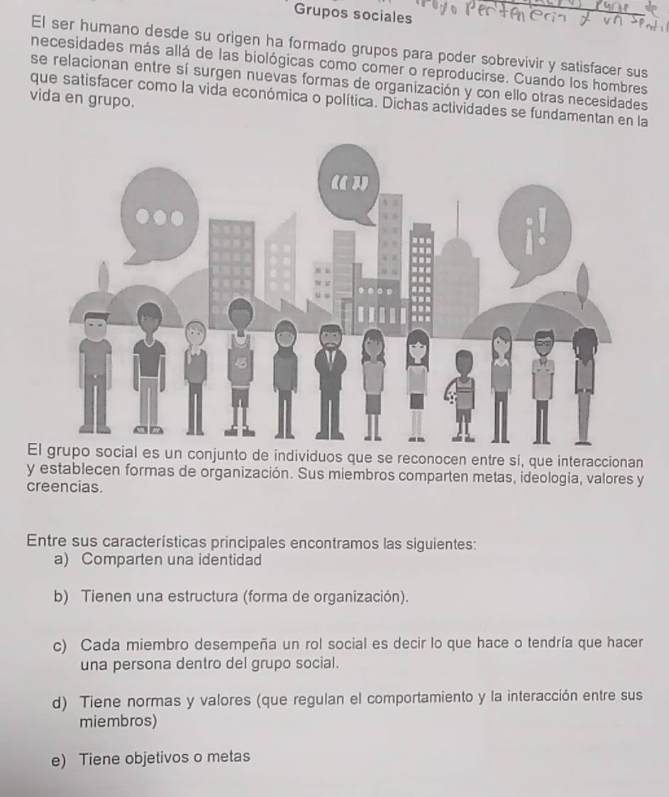 Grupos sociales
El ser humano desde su origen ha formado grupos para poder sobrevivir y satisfacer sus
necesidades más allá de las biológicas como comer o reproducirse. Cuando los hombres
se relacionan entre sí surgen nuevas formas de organización y con ello otras necesidades
vida en grupo.
que satisfacer como la vida económica o política. Dichas actividades se fundamentan en la
El grupo social es un conjunto de individuos que se reconocen entre sí, que interaccionan
y establecen formas de organización. Sus miembros comparten metas, ideología, valores y
creencias.
Entre sus características principales encontramos las siguientes:
a) Comparten una identidad
b) Tienen una estructura (forma de organización).
c) Cada miembro desempeña un rol social es decir lo que hace o tendría que hacer
una persona dentro del grupo social.
d) Tiene normas y valores (que regulan el comportamiento y la interacción entre sus
miembros)
e) Tiene objetivos o metas