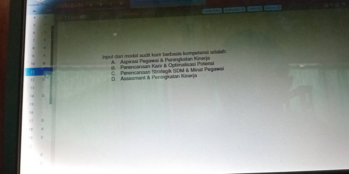 Kallanater hsbid @ Kaan O to
4 Tutun Boku
5
6
7 A
8 8
-9 A
Input dari model audit karir berbasis kompetensi adalah:
10 B A. Aspirasi Pegawai & Peningkatan Kinerja
11 B. Perencanaan Karir & Optimalisasi Potensi
C. Perencanaan Strategik SDM & Minat Pegawai
12 D D. Assesment & Peningkatan Kinerja
13
14 D
15
16
17 D
18 A
C
C
D