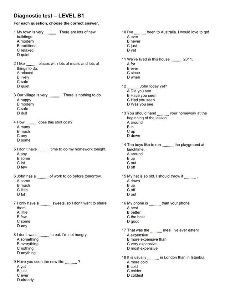 Diagnostic test - LEVEL B1
For each question, choose the correct answer.
1 My town is very_ . There are lots of new 10 I've_ been to Australia. I would love to go!
buildings. A ever
A modern B never
B traditional C just
C relaxed D yet
D quiet
11 We've lived in this house _2011.
2 I like ___________ places with lots of music and lots of A for
things to do. B ever
A relaxed C since
B lively D when
C safe
D quiet 12 _John today yet?
A Did you see
3 Our village is very_ . There is nothing to do. B Have you seen
A happy C Had you seen
B modern D Was you see
C safe
D dull 13 You should hand_ your homework at the
beginning of the lesson.
4 How _does this shirt cost? A around
A many B in
B much C up
C any D down
D some _the playground at
14 The boys like to run
5 I don't have _time to do my homework tonight lunchtime.
A any A around
B some B up
C lot C out
D few D off
6 John has a_ of work to do before tomorrow. 15 My hat is so old. I should throw it_ .
A some A down
B much B up
C little C off
D lot D out
7 I only have a_ sweets, so I don't want to share 16 My phone is_ than your phone.
them. A best
A little B better
B few C the best
C some D good
D any
17 That was the _meal I've ever eaten!
8 I don't want _to eat. I'm not hungry. A expensive
A something B more expensive than
B everything C very expensive
C nothing D most expensive
D anything
18 It is usually_ in London than in Istanbul.
9 Have you seen the new film _? A more cold
A yet B cold
B just C colder
C ever D coldest
D already