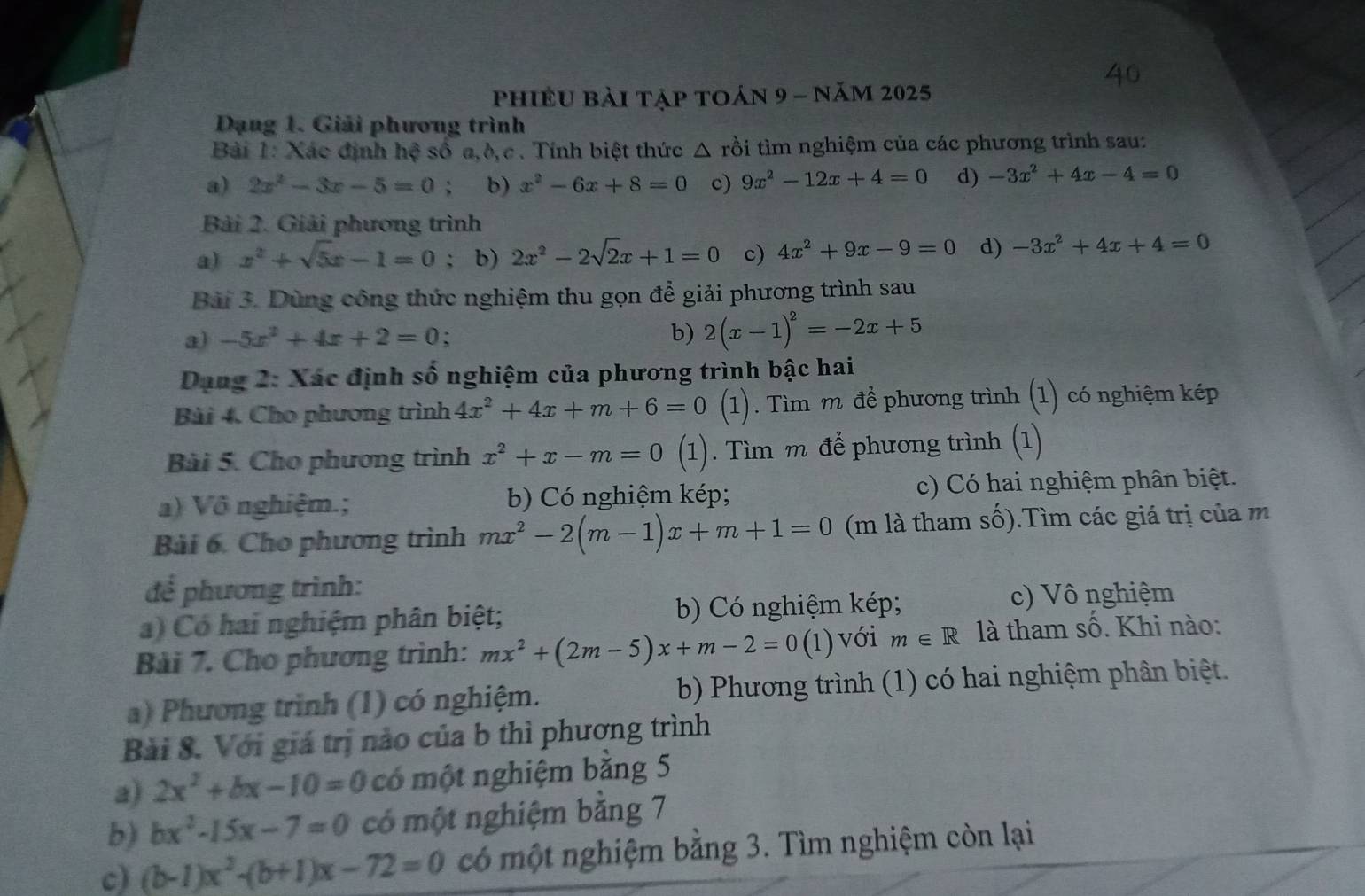 phiềU bải tập toán 9 - năm 2025
Dạng 1. Giải phương trình
Bài 1: Xác định hệ số a,ò,c . Tính biệt thức △ rồi tìm nghiệm của các phương trình sau:
a) 2x^2-3x-5=0 : b) x^2-6x+8=0 c) 9x^2-12x+4=0 d) -3x^2+4x-4=0
Bài 2. Giải phương trình
a) x^2+sqrt(5)x-1=0; b) 2x^2-2sqrt(2)x+1=0 c) 4x^2+9x-9=0 d) -3x^2+4x+4=0
Bài 3. Dùng công thức nghiệm thu gọn để giải phương trình sau
a) -5x^2+4x+2=0. b) 2(x-1)^2=-2x+5
Dang 2: Xác định số nghiệm của phương trình bậc hai
Bài 4. Cho phương trình 4x^2+4x+m+6=0 (1). Tìm m để phương trình (1) có nghiệm kép
Bài 5. Cho phương trình x^2+x-m=0(1). Tìm m để phương trình (1)
a) Vô nghiệm.; b) Có nghiệm kép; c) Có hai nghiệm phân biệt.
Bài 6. Cho phương trình mx^2-2(m-1)x+m+1=0 (m là tham số).Tìm các giá trị của m
để phương trình:
a) Có hai nghiệm phân biệt; b) Có nghiệm kép;
c) Vô nghiệm
Bài 7. Cho phương trình: mx^2+(2m-5)x+m-2=0(1) với m∈ R là tham số. Khi nào:
a) Phương trình (1) có nghiệm. b) Phương trình (1) có hai nghiệm phân biệt.
Bài 8. Với giá trị nào của b thì phương trình
a) 2x^2+bx-10=0 có một nghiệm băng 5
b) bx^2-15x-7=0 có một nghiệm bằng 7
c) (b-1)x^2-(b+1)x-72=0 có một nghiệm bằng 3. Tìm nghiệm còn lại