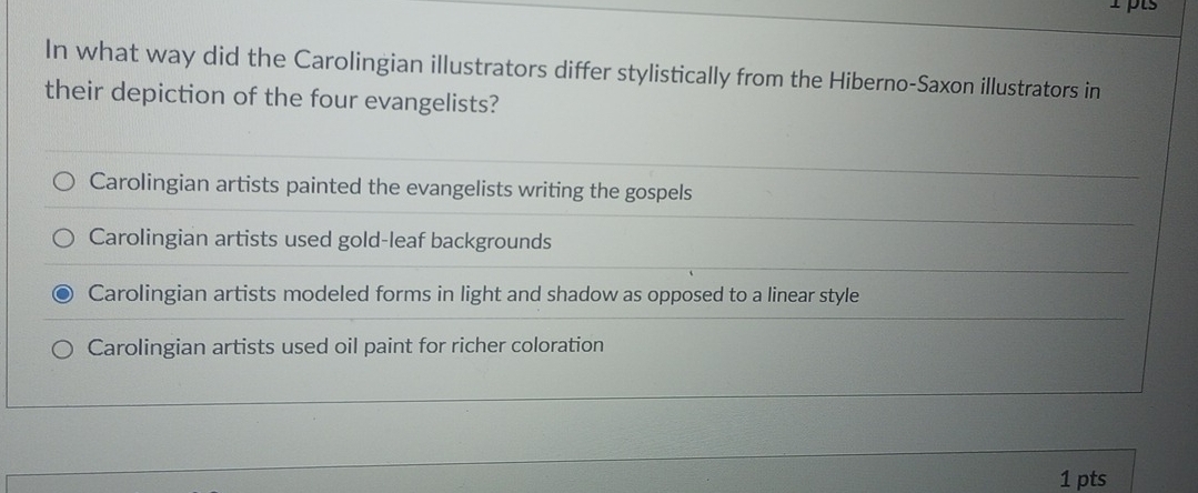 In what way did the Carolingian illustrators differ stylistically from the Hiberno-Saxon illustrators in
their depiction of the four evangelists?
Carolingian artists painted the evangelists writing the gospels
Carolingian artists used gold-leaf backgrounds
Carolingian artists modeled forms in light and shadow as opposed to a linear style
Carolingian artists used oil paint for richer coloration
1 pts