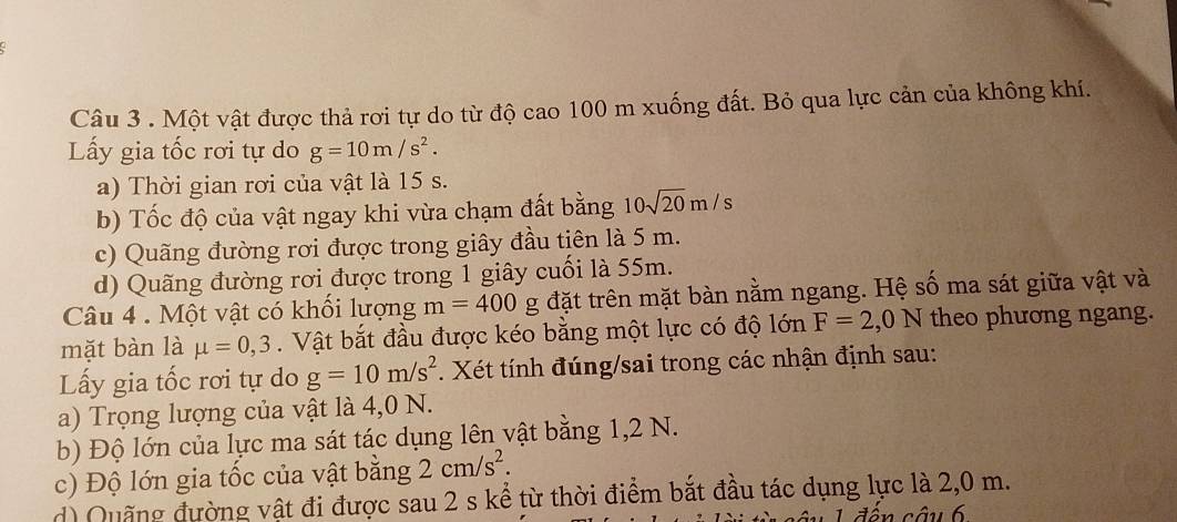 Một vật được thả rơi tự do từ độ cao 100 m xuống đất. Bỏ qua lực cản của không khí. 
ấy gia tốc rơi tự do g=10m/s^2. 
a) Thời gian rơi của vật là 15 s. 
b) Tốc độ của vật ngay khi vừa chạm đất bằng 10sqrt(20)m/s
c) Quãng đường rơi được trong giây đầu tiên là 5 m. 
d) Quãng đường rơi được trong 1 giây cuối là 55m. 
Câu 4 . Một vật có khối lượng m=400 g đặt trên mặt bàn nằm ngang. Hệ số ma sát giữa vật và 
mặt bàn là mu =0, 3. Vật bắt đầu được kéo bằng một lực có độ lớn F=2,0N theo phương ngang. 
Lấy gia tốc rơi tự do g=10m/s^2. Xét tính đúng/sai trong các nhận định sau: 
a) Trọng lượng của vật là 4,0 N. 
b) Độ lớn của lực ma sát tác dụng lên vật bằng 1,2 N. 
c) Độ lớn gia tốc của vật bằng 2cm/s^2. 
d) Quống đường vật đi được sau 2 s kể từ thời điểm bắt đầu tác dụng lực là 2,0 m. 
d ên câu 6