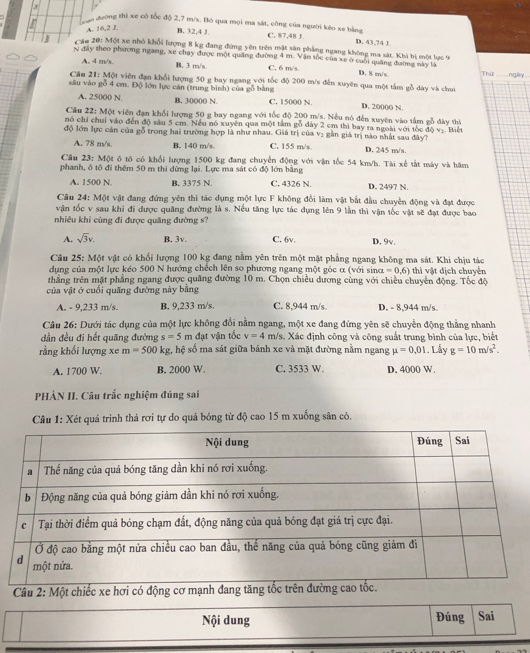 ưạn đường thì xe có tốc độ 2,7 m/s. Bỏ qua mọi ma sát, công của người kéo xe bằng
A. 16,2 J.
B. 32,4 J. C. 87,48 J. D. 43,74 J.
Cầu 20: Một xe nhỏ khối lượng 8 kg đang đứng yên trên mặt sản phẳng ngang không ma sát. Khi bị một lực 9
N đầy theo phương ngang, xe chạy được một quãng đường 4 m. Vận tốc của xe ở cuối quãng đường này là
A. 4 m/s. B. 3 m/s. C. 6 m/s. D. 8 m/s. Thứ ngày
Câu 21: Một viên đạn khối lượng 50 g bay ngang với tốc độ 200 m/s đến xuyên qua một tấm gỗ dày và chui
sâu vào gỗ 4 cm. Độ lớn lực cản (trung bình) của gỗ bằng
A. 25000 N. B. 30000 N. C. 15000 N. D. 20000 N.
Câu 22: Một viên đạn khối lượng 50 g bay ngang với tốc độ 200 m/s. Nếu nó đến xuyên vào tấm gỗ dày thì
nó chỉ chui vào đến độ sâu 5 cm. Nếu nó xuyên qua một tấm gỗ dày 2 cm thì bay ra ngoài với tốc độ v₂. Biết
độ lớn lực cản của gỗ trong hai trường hợp là như nhau. Giá trị của v₂ gần giá trị nào nhất sau đây?
A. 78 m/s. B. 140 m/s. C. 155 m/s. D. 245 m/s
Câu 23: Một ô tô có khối lượng 1500 kg đang chuyền động với vận tốc 54 km/h. Tài xế tắt máy và hãm
phanh, ô tô đi thêm 50 m thì dừng lại. Lực ma sát có độ lớn bằng
A. 1500 N. B. 3375 N. C. 4326 N. D. 2497 N.
Câu 24: Một vật đang đứng yên thì tác dụng một lực F không đổi làm vật bắt đầu chuyển động và đạt được
vận tốc v sau khi đi dược quãng đường là s. Nếu tăng lực tác dụng lên 9 lần thì vận tốc vật sẽ đạt được bao
nhiêu khi cùng đi được quãng đường s?
A. sqrt(3)v. B. 3v. C. 6v. D. 9v.
Câu 25: Một vật có khối lượng 100 kg đang nằm yên trên một mặt phẳng ngang không ma sát. Khi chịu tác
dụng của một lực kéo 500 N hướng chếch lên so phương ngang một góc α (với sino alpha =0,6) thì vật dịch chuyển
thăng trên mặt phẳng ngang được quãng đường 10 m. Chọn chiều dương cùng với chiều chuyển động. Tốc độ
của vật ở cuối quãng đường này bằng
A. - 9,233 m/s. B. 9,233 m/s. C. 8,944 m/s. D. - 8,944 m/s.
Câu 26: Dưới tác dụng của một lực không đổi nằm ngang, một xe đang đứng yên sẽ chuyển động thẳng nhanh
dần đều đi hết quãng đường s=5m đạt vận tốc v=4m/s s. Xác định công và công suất trung bình của lực, biết
rằng khối lượng xe m=500kg g, hệ số ma sát giữa bánh xe và mặt đường nằm ngang mu =0,01. Lấy g=10m/s^2.
A. 1700 W. B. 2000 W. C. 3533 W. D. 4000 W.
PHÀN II. Câu trắc nghiệm đúng sai
Câu 1: Xét quá trình thả rơi tự do quả bóng từ độ cao 15 m xuống sân cỏ.
Câu 2: Một chiếc xe hơi có động
Nội dung Đúng Sai