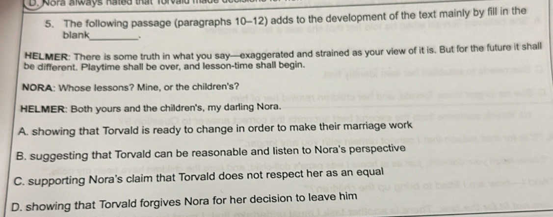 Nora always hated that Torvaid ma
5. The following passage (paragraphs 10-12) adds to the development of the text mainly by fill in the
_
blank .
HELMER: There is some truth in what you say—exaggerated and strained as your view of it is. But for the future it shall
be different. Playtime shall be over, and lesson-time shall begin.
NORA: Whose lessons? Mine, or the children's?
HELMER: Both yours and the children's, my darling Nora.
A. showing that Torvald is ready to change in order to make their marriage work
B. suggesting that Torvald can be reasonable and listen to Nora's perspective
C. supporting Nora's claim that Torvald does not respect her as an equal
D. showing that Torvald forgives Nora for her decision to leave him