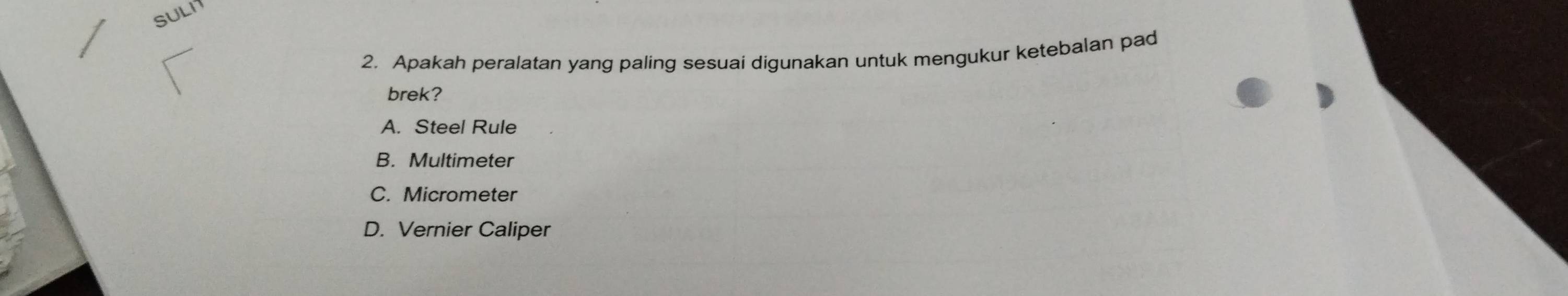 SULI
2. Apakah peralatan yang paling sesuai digunakan untuk mengukur ketebalan pad
brek?
A. Steel Rule
B. Multimeter
C. Micrometer
D. Vernier Caliper