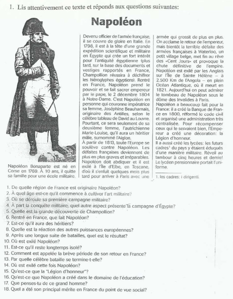 Lis attentivement ce texte et réponds aux questions suivantes:
Napoléon
Devenu officier de l'armée française, armée qui grossit de plus en plus.
il se couvre de gloire en Italie. En On acclame le retour de l'empereur,
1798, il est à la tête d'une grande mais bientôt la terrible défaite des
expédition scientifique et militaire armées françaises à Waterloo, un
en Égypte qui crée un fort intérêt petit village belge, met fin au rêve
pour l'antiquité égyptienne (plus des «Cent Jours» et provoque la
tard, sur la base des documents et chute définitive de l'empire.
vestiges rapportés en France, Napoléon est exilé par les Anglais
Champollion réussira à déchiffrer sur l'Île de Sainte Hélène - à
les hiéroglyphes égyptiens). Rentré 2.500 Km de l'Angola - en plein
en France, Napoléon prend le Océan Atlantique, où il meurt en
pouvoir et se fait sacrer empereur 1821. Aujourd'hui on peut admirer
par le pape, le 2 décembre 1804  le tombeau de Napoléon sous le
à Notre-Dame. C'est Napoléon en dôme des Invalides à Paris.
personne qui couronne impératrice  Napoléon a beaucoup fait pour la
sa femme, Joséphine Beauharnais,  France: il a créé la Banque de Fran-
originaire des Antilles, selon le ce en 1800, réformé le code civil
célèbre tableau de David au Louvre. et organisé une administration très
Pourtant, ce sera seulement de sa centralisée. Pour récompenser
deuxième femme, l'autrichienne ceux qui le servaient bien, l'Empe-
Marie-Louise, qu'il aura un héritier reur a créé une décoration: la
mâle, surnommé l'Aiglon.  Légion d'honneur.
À partir de 1813, toute l'Europe se Il a aussi créé les lycées: les futurs
soulève contre Napoléon. Les cadres' du pays y étaient éduqués
défaites françaises deviennent de d'une manière militaire. Réveil au
plus en plus graves et irréparables. tambour à cinq heures et demie!
Napoléon doit abdiquer et il est Le lycéen pensionnaire portait l'uni-
exilé à l'Île d'Elbe, en Toscane, forme.
Corse en 1769. À 10 ans, il quitte d'où il s'enfuit quelques mois plus_
sa famille pour une école militaire. I tard pour arriver à Paris avec une 1. les cadres: i dirigenti.
1. De quelle région de France est originaire Napoléon?
2. À quel âge est-ce qu'il commence à cultiver l'art militaire?
3. Où se déroule sa première campagne militaire?
4. À part la conquête militaire, quel autre aspect présente la campagne d'Égypte?
5. Quelle est la grande découverte de Champollion?
6. Rentré en France, que fait Napoléon?
7. Est-ce qu'il aura des héritiers?
8. Quelle est la réaction des autres puissances européennes?
9. Après une longue suite de batailles, quel est le résultat?
10. Où est exilé Napoléon?
11. Est-ce qu'il reste longtemps isolé?
12. Comment est appelée la brève période de son retour en France?
13. Par quelle célèbre bataille se termine-t-elle?
14. Où est exilé cette fois Napoléon?
15. Qu'est-ce que la “Légion d’honneur”?
16. Qu'est-ce que Napoléon a créé dans le domaine de l'éducation?
17. Que penses-tu de ce grand homme?
18. Quel a été son principal mérite en France du point de vue social?