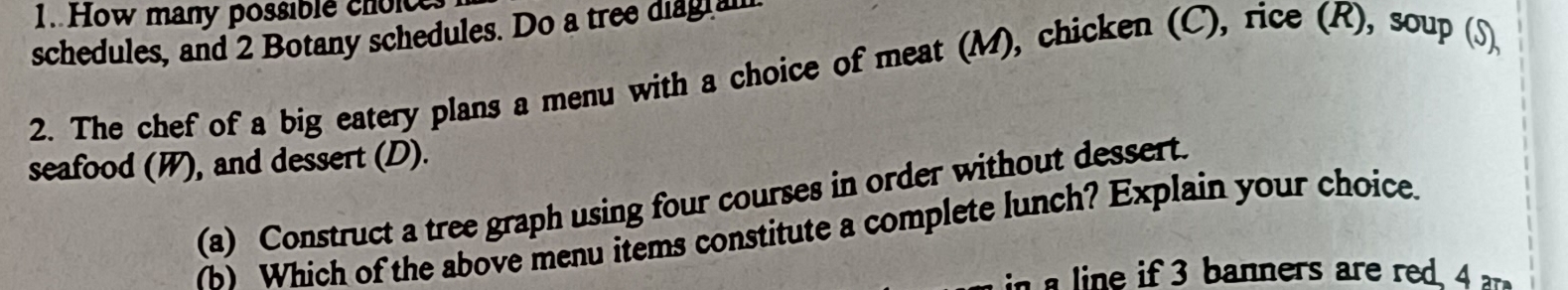 How many possible choice 
schedules, and 2 Botany schedules. Do a tree diagial 
2. The chef of a big eatery plans a menu with a choice of meat (M), chicken (C), rice (R), soup (S) 
seafood (W), and dessert (D). 
(a) Construct a tree graph using four courses in order without dessert. 
) Which of the above menu items constitute a complete lunch? Explain your choice. 
e banners are red