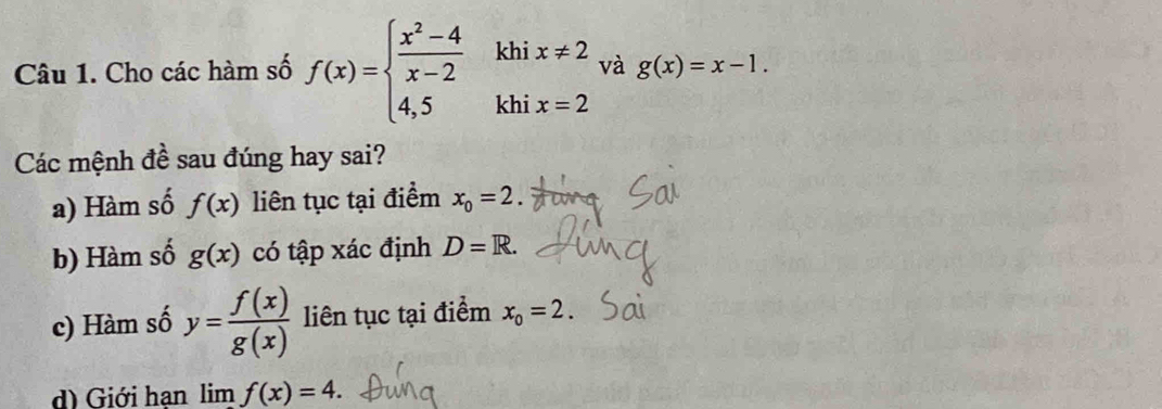 Cho các hàm số f(x)=beginarrayl  (x^2-4)/x-2  4,5endarray. kh beginarrayr ix!= 2 ix=2endarray và g(x)=x-1. 
kh 
Các mệnh đề sau đúng hay sai? 
a) Hàm số f(x) liên tục tại điểm x_0=2
b) Hàm số g(x) có tập xác định D=R. 
c) Hàm số y= f(x)/g(x)  liên tục tại điểm x_0=2. 
d) Giới hạn lim f(x)=4.