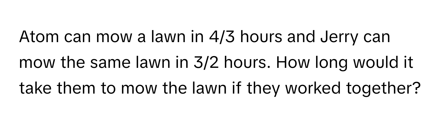 Atom can mow a lawn in 4/3 hours and Jerry can mow the same lawn in 3/2 hours. How long would it take them to mow the lawn if they worked together?